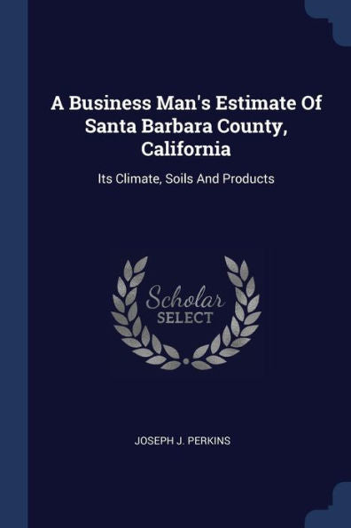 A Business Man's Estimate Of Santa Barbara County, California: Its Climate, Soils And Products