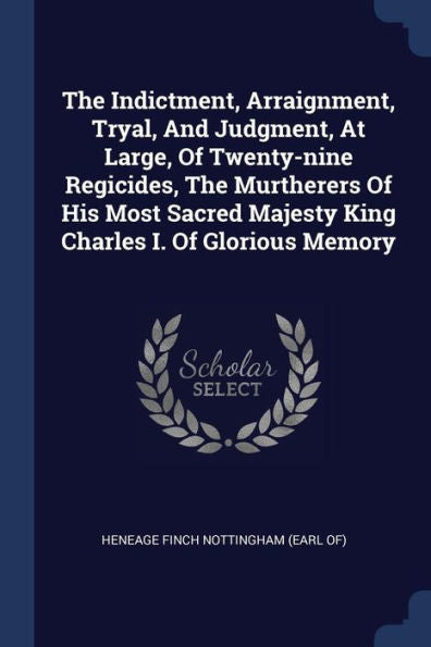 The Indictment, Arraignment, Tryal, And Judgment, At Large, Of Twenty-Nine Regicides, The Murtherers Of His Most Sacred Majesty King Charles I. Of Glorious Memory