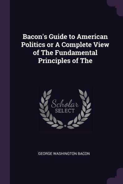 Bacon's Guide To American Politics Or A Complete View Of The Fundamental Principles Of The