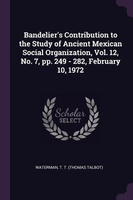 Bandelier's Contribution To The Study Of Ancient Mexican Social Organization, Vol. 12, No. 7, Pp. 249 - 282, February 10, 1972
