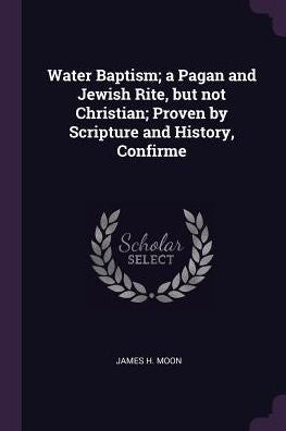 Water Baptism; A Pagan And Jewish Rite, But Not Christian; Proven By Scripture And History, Confirme