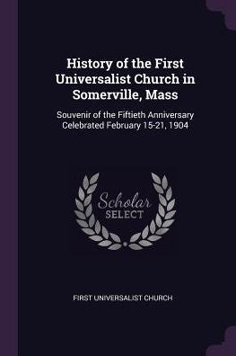 History Of The First Universalist Church In Somerville, Mass: Souvenir Of The Fiftieth Anniversary Celebrated February 15-21, 1904