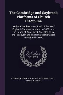The Cambridge And Saybrook Platforms Of Church Discipline: With The Confession Of Faith Of The New England Churches, Adopted In 1680; And The Heads Of ... And Congregationalists In England In 1690
