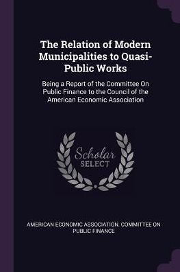 The Relation Of Modern Municipalities To Quasi-Public Works: Being A Report Of The Committee On Public Finance To The Council Of The American Economic Association