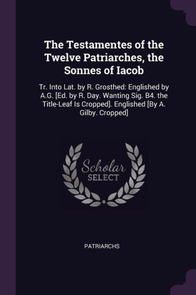 The Testamentes Of The Twelve Patriarches, The Sonnes Of Iacob: Tr. Into Lat. By R. Grosthed: Englished By A.G. [Ed. By R. Day. Wanting Sig. B4. The ... Is Cropped]. Englished [By A. Gilby. Cropped]