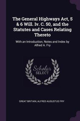 The General Highways Act, 5 & 6 Will. Iv. C. 50, And The Statutes And Cases Relating Thereto: With An Introduction, Notes And Index By Alfred A. Fry