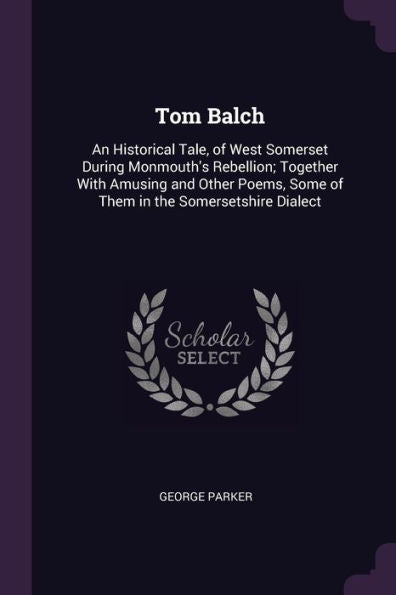 Tom Balch: An Historical Tale, Of West Somerset During Monmouth's Rebellion; Together With Amusing And Other Poems, Some Of Them In The Somersetshire Dialect