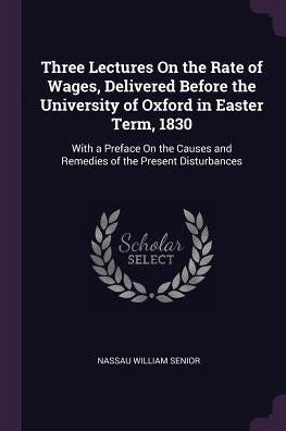 Three Lectures On The Rate Of Wages, Delivered Before The University Of Oxford In Easter Term, 1830: With A Preface On The Causes And Remedies Of The Present Disturbances