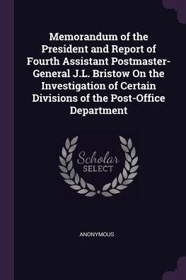 Memorandum Of The President And Report Of Fourth Assistant Postmaster-General J.L. Bristow On The Investigation Of Certain Divisions Of The Post-Office Department