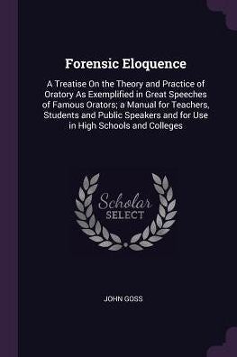 Forensic Eloquence: A Treatise On The Theory And Practice Of Oratory As Exemplified In Great Speeches Of Famous Orators; A Manual For Teachers, ... And For Use In High Schools And Colleges