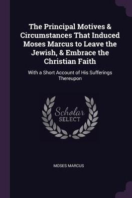 The Principal Motives & Circumstances That Induced Moses Marcus To Leave The Jewish, & Embrace The Christian Faith: With A Short Account Of His Sufferings Thereupon