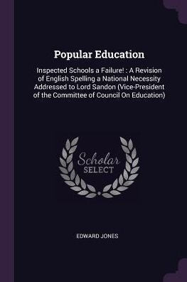 Popular Education: Inspected Schools A Failure!: A Revision Of English Spelling A National Necessity Addressed To Lord Sandon (Vice-President Of The Committee Of Council On Education)