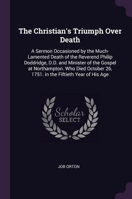 The Christian's Triumph Over Death: A Sermon Occasioned By The Much-Lamented Death Of The Reverend Philip Doddridge, D.D. And Minister Of The Gospel ... 26, 1751. In The Fiftieth Year Of His Age