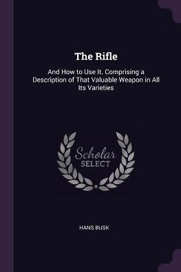 The Rifle: And How To Use It. Comprising A Description Of That Valuable Weapon In All Its Varieties