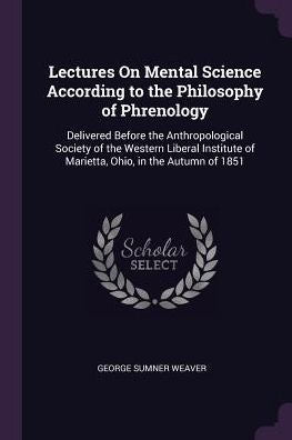Lectures On Mental Science According To The Philosophy Of Phrenology: Delivered Before The Anthropological Society Of The Western Liberal Institute Of Marietta, Ohio, In The Autumn Of 1851