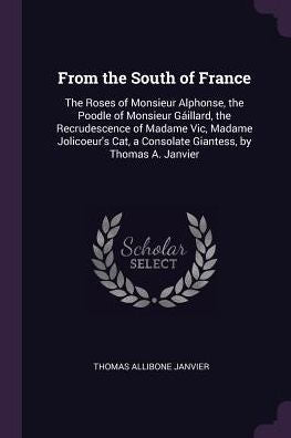 From The South Of France: The Roses Of Monsieur Alphonse, The Poodle Of Monsieur G?Llard, The Recrudescence Of Madame Vic, Madame Jolicoeur's Cat, A Consolate Giantess, By Thomas A. Janvier