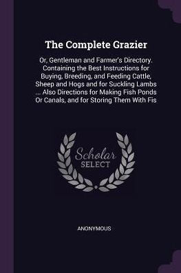 The Complete Grazier: Or, Gentleman And Farmer's Directory. Containing The Best Instructions For Buying, Breeding, And Feeding Cattle, Sheep And Hogs ... Or Canals, And For Storing Them With Fis