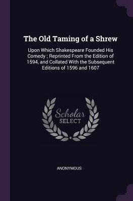 The Old Taming Of A Shrew: Upon Which Shakespeare Founded His Comedy; Reprinted From The Edition Of 1594, And Collated With The Subsequent Editions Of 1596 And 1607