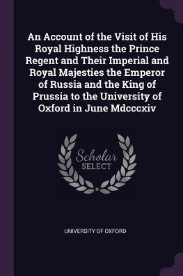 An Account Of The Visit Of His Royal Highness The Prince Regent And Their Imperial And Royal Majesties The Emperor Of Russia And The King Of Prussia To The University Of Oxford In June Mdcccxiv