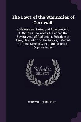 The Laws Of The Stannaries Of Cornwall: With Marginal Notes And References To Authorities: To Which Are Added The Several Acts Of Parliament, Schedule ... Several Constitutions, And A Copious Index