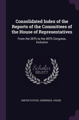 Consolidated Index Of The Reports Of The Committees Of The House Of Representatives: From The 26Th To The 40Th Congress, Inclusive