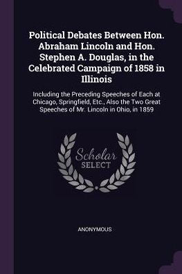 Political Debates Between Hon. Abraham Lincoln And Hon. Stephen A. Douglas, In The Celebrated Campaign Of 1858 In Illinois: Including The Preceding ... Speeches Of Mr. Lincoln In Ohio, In 1859