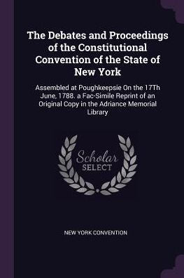 The Debates And Proceedings Of The Constitutional Convention Of The State Of New York: Assembled At Poughkeepsie On The 17Th June, 1788. A Fac-Simile ... Copy In The Adriance Memorial Library