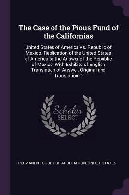 The Case Of The Pious Fund Of The Californias: United States Of America Vs. Republic Of Mexico. Replication Of The United States Of America To The ... Of Answer, Original And Translation O