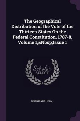 The Geographical Distribution Of The Vote Of The Thirteen States On The Federal Constitution, 1787-8, Volume 1, Issue 1