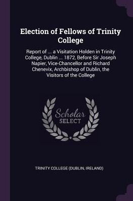 Election Of Fellows Of Trinity College: Report Of ... A Visitation Holden In Trinity College, Dublin ... 1872, Before Sir Joseph Napier, ... Of Dublin, The Visitors Of The College