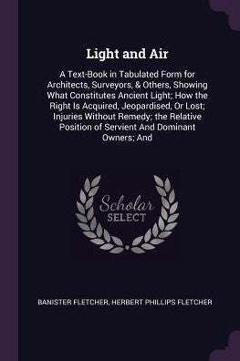 Light And Air: A Text-Book In Tabulated Form For Architects, Surveyors, & Others, Showing What Constitutes Ancient Light; How The Right Is Acquired, ... Position Of Servient And Dominant Owners; And