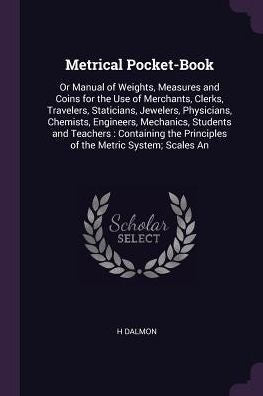 Metrical Pocket-Book: Or Manual Of Weights, Measures And Coins For The Use Of Merchants, Clerks, Travelers, Staticians, Jewelers, Physicians, ... Principles Of The Metric System; Scales An