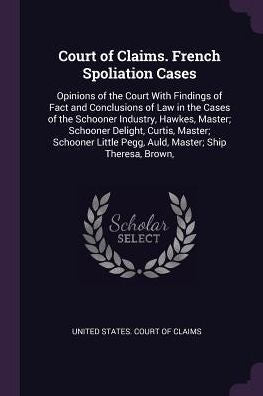 Court Of Claims. French Spoliation Cases: Opinions Of The Court With Findings Of Fact And Conclusions Of Law In The Cases Of The Schooner Industry, ... Pegg, Auld, Master; Ship Theresa, Brown,