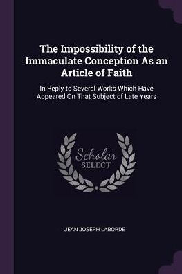The Impossibility Of The Immaculate Conception As An Article Of Faith: In Reply To Several Works Which Have Appeared On That Subject Of Late Years