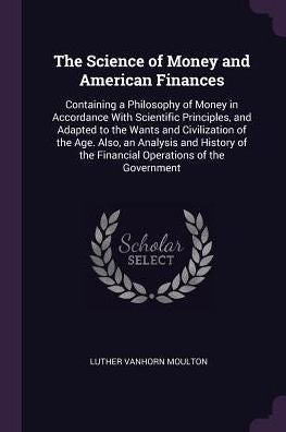 The Science Of Money And American Finances: Containing A Philosophy Of Money In Accordance With Scientific Principles, And Adapted To The Wants And ... Of The Financial Operations Of The Government