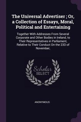 The Universal Advertiser; Or, A Collection Of Essays, Moral, Political And Entertaining: Together With Addresses From Several Corporate And Other ... To Their Conduct On The 23D Of November,