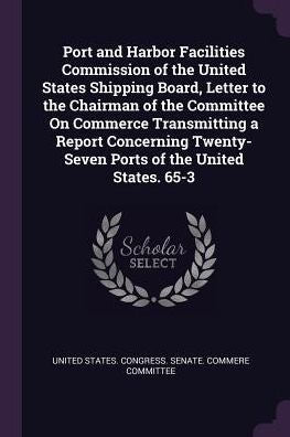 Port And Harbor Facilities Commission Of The United States Shipping Board, Letter To The Chairman Of The Committee On Commerce Transmitting A Report ... Twenty-Seven Ports Of The United States. 65-3