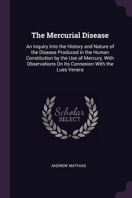 The Mercurial Disease: An Inquiry Into The History And Nature Of The Disease Produced In The Human Constitution By The Use Of Mercury, With Observations On Its Connexion With The Lues Venera