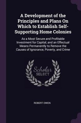 A Development Of The Principles And Plans On Which To Establish Self-Supporting Home Colonies: As A Most Secure And Profitable Investment For Capital, ... The Causes Of Ignorance, Poverty, And Crime