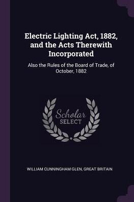 Electric Lighting Act, 1882, And The Acts Therewith Incorporated: Also The Rules Of The Board Of Trade, Of October, 1882
