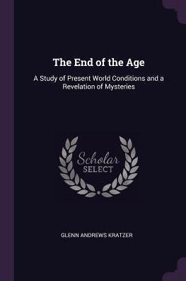 The End Of The Age: A Study Of Present World Conditions And A Revelation Of Mysteries