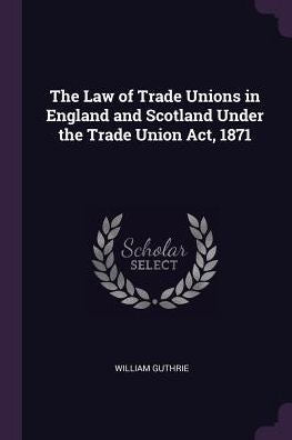 The Law Of Trade Unions In England And Scotland Under The Trade Union Act, 1871