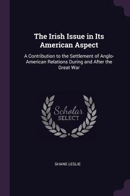 The Irish Issue In Its American Aspect: A Contribution To The Settlement Of Anglo-American Relations During And After The Great War