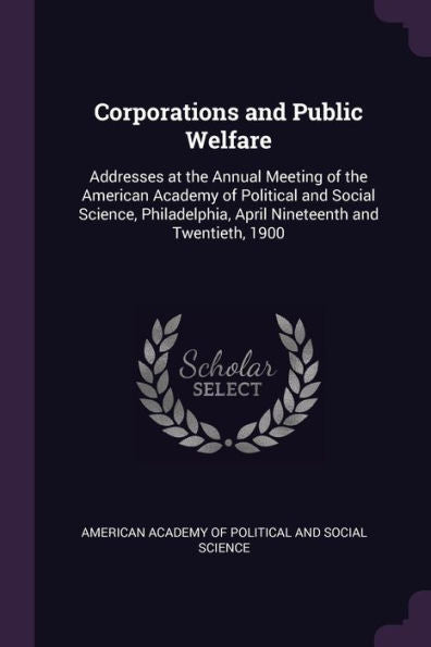 Corporations And Public Welfare: Addresses At The Annual Meeting Of The American Academy Of Political And Social Science, Philadelphia, April Nineteenth And Twentieth, 1900