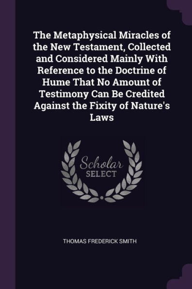 The Metaphysical Miracles Of The New Testament, Collected And Considered Mainly With Reference To The Doctrine Of Hume That No Amount Of Testimony Can Be Credited Against The Fixity Of Nature's Laws