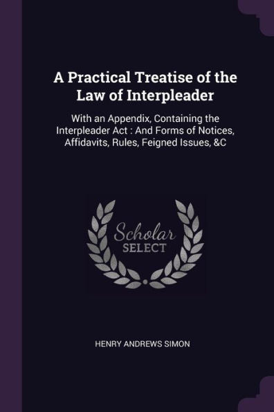 A Practical Treatise Of The Law Of Interpleader: With An Appendix, Containing The Interpleader Act: And Forms Of Notices, Affidavits, Rules, Feigned Issues, &C