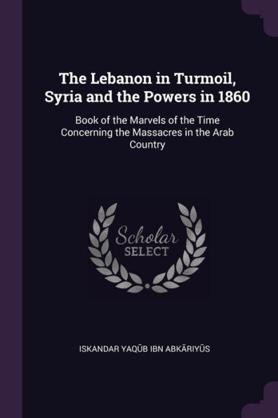 The Lebanon In Turmoil, Syria And The Powers In 1860: Book Of The Marvels Of The Time Concerning The Massacres In The Arab Country
