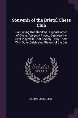 Souvenir Of The Bristol Chess Club: Containing One Hundred Original Games Of Chess, Recently Played, Between The Best Players In That Society, Or By Them With Other Celebrated Players Of The Day
