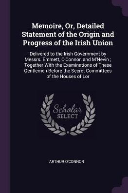 Memoire, Or, Detailed Statement Of The Origin And Progress Of The Irish Union: Delivered To The Irish Government By Messrs. Emmett, O'Connor, And ... The Secret Committees Of The Houses Of Lor