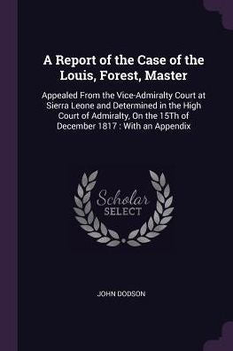 A Report Of The Case Of The Louis, Forest, Master: Appealed From The Vice-Admiralty Court At Sierra Leone And Determined In The High Court Of Admiralty, On The 15Th Of December 1817: With An Appendix